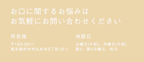 お口に関するお悩みはお気軽にお問い合わせください　所在地 〒183-0005 東京都府中市若松町4丁目36-6　休診日  火曜（午前）、木曜（午前）、日曜（第2,4）、祝日