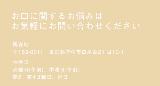 お口に関するお悩みはお気軽にお問い合わせください　所在地 〒183-0005 東京都府中市若松町4丁目36-6　休診日 火曜（午前）、木曜（午前）、日曜（第2,4）、祝日